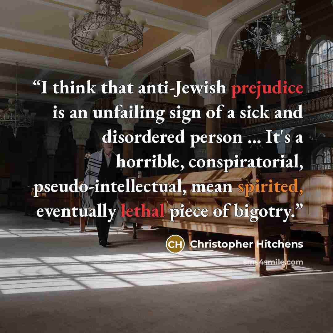 “I think that anti-Jewish prejudice is an unfailing sign of a sick and disordered person ... It's a horrible, conspiratorial, pseudo-intellectual, mean spirited, eventually lethal piece of bigotry.” quote by Christopher Hitchens