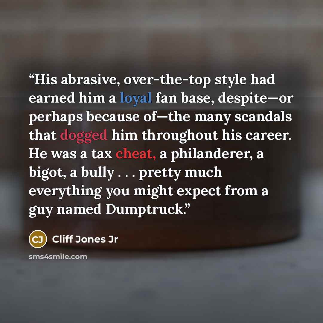 “His abrasive, over-the-top style had earned him a loyal fan base, despite—or perhaps because of—the many scandals that dogged him throughout his career. He was a tax cheat, a philanderer, a bigot, a bully . . . pretty much everything you might expect from a guy named Dumptruck.” quote by Cliff Jones Jr
