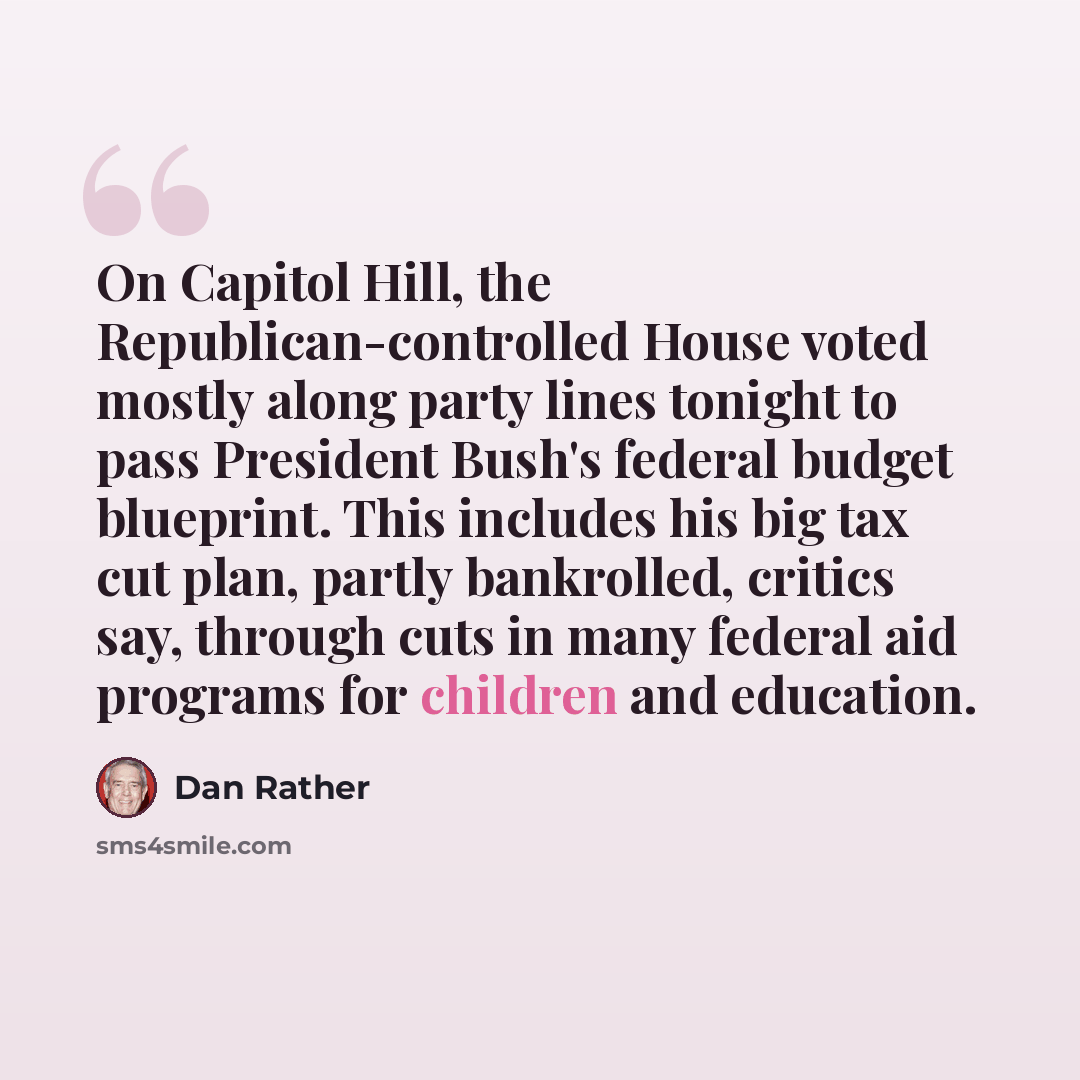 “On Capitol Hill, the Republican-controlled House voted mostly along party lines tonight to pass President Bush's federal budget blueprint. This includes his big tax cut plan, partly bankrolled, critics say, through cuts in many federal aid programs for children and education.” quote by Dan Rather