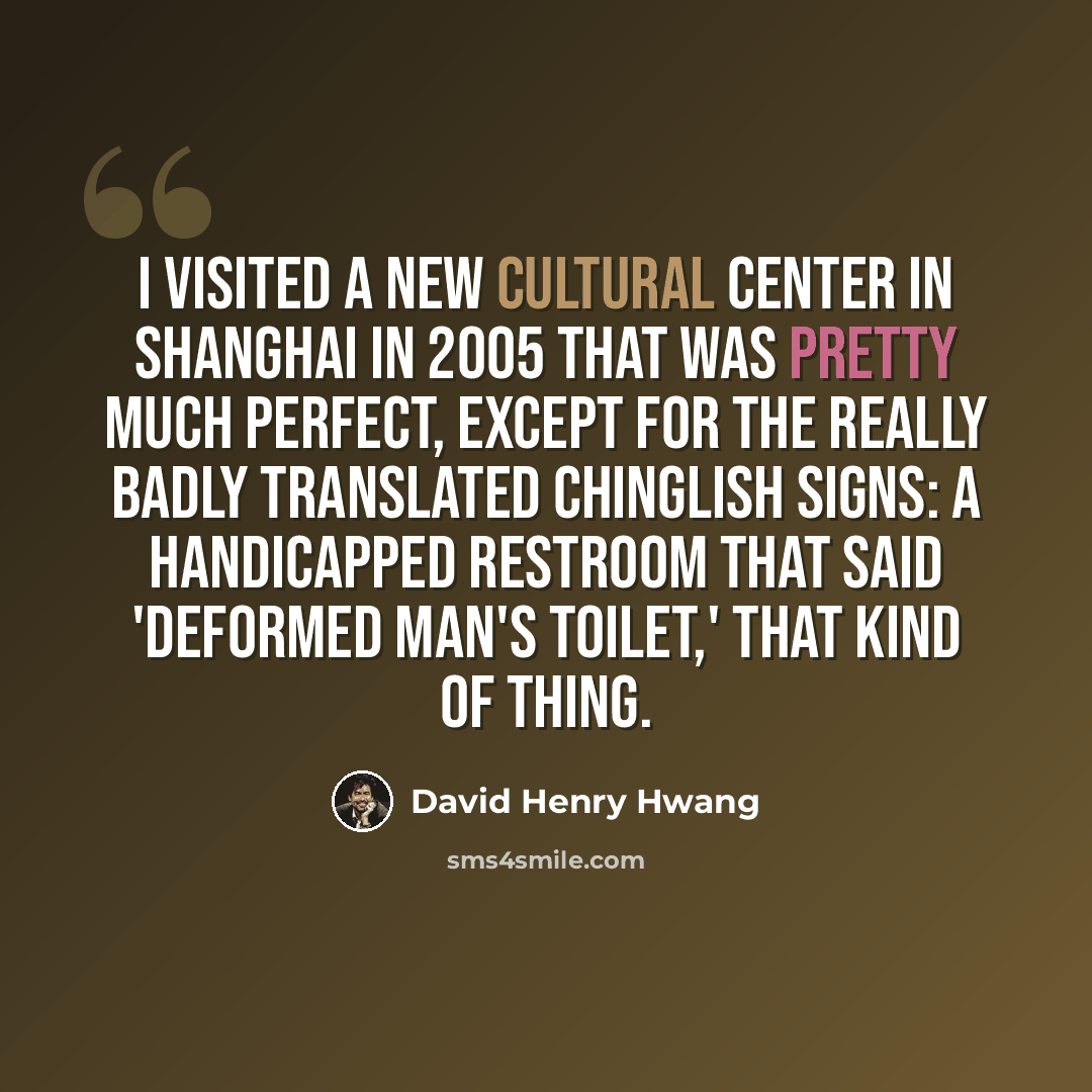 “I visited a new cultural center in Shanghai in 2005 that was pretty much perfect, except for the really badly translated Chinglish signs: a handicapped restroom that said 'Deformed Man's Toilet,' that kind of thing.” quote by David Henry Hwang