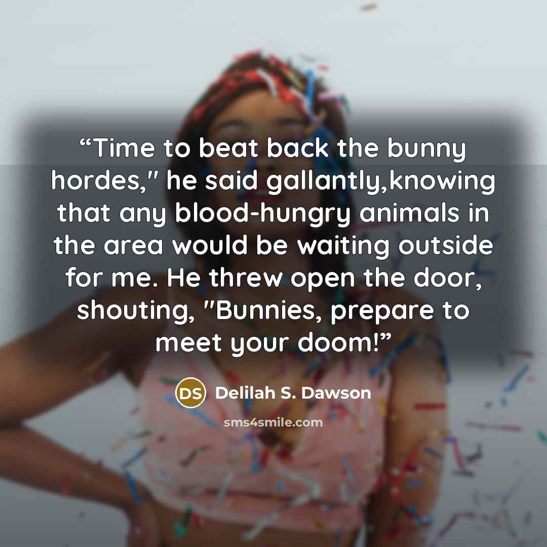 “Time to beat back the bunny hordes," he said gallantly,knowing that any blood-hungry animals in the area would be waiting outside for me. He threw open the door, shouting, "Bunnies, prepare to meet your doom!” quote by Delilah S. Dawson