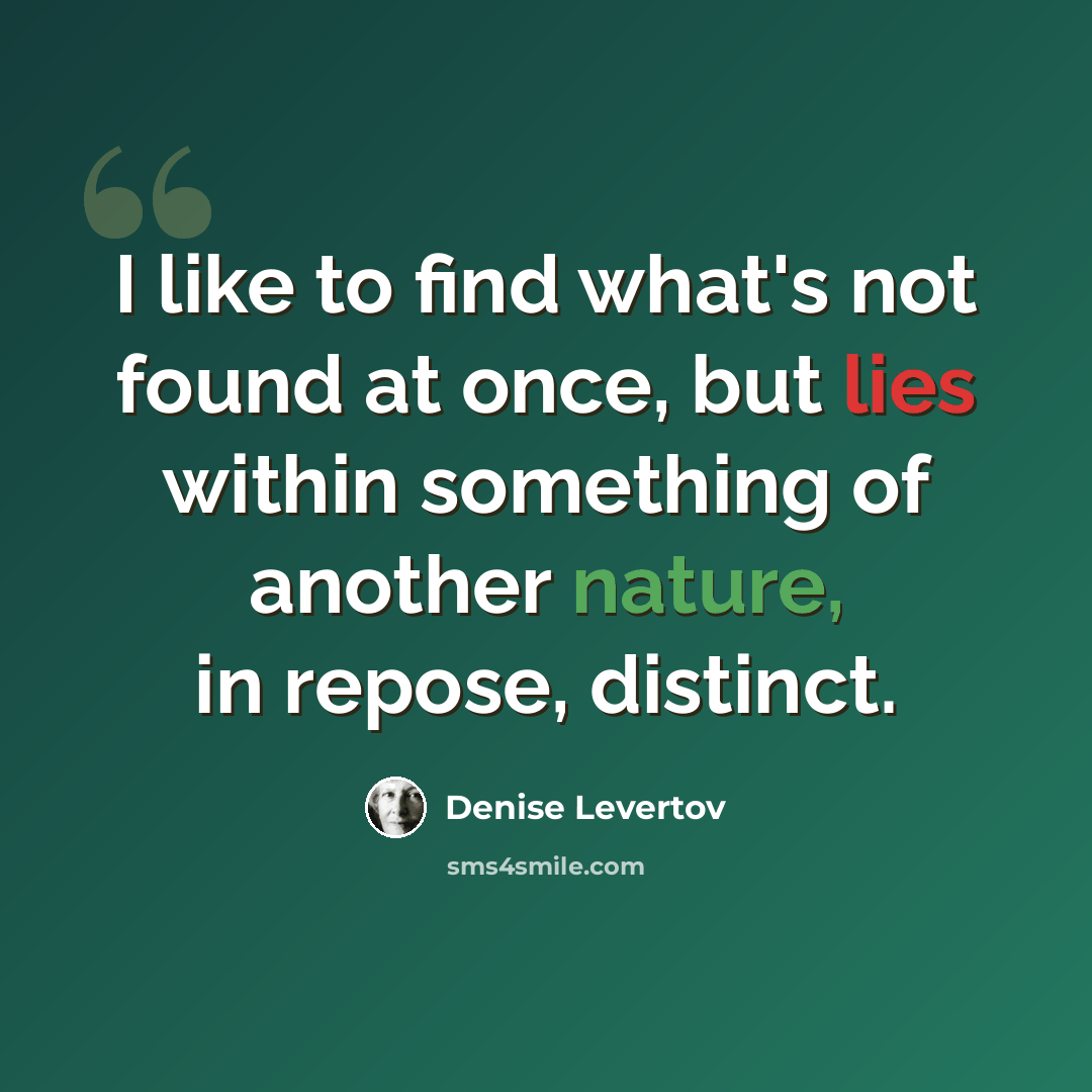 “I like to find what's not found at once, but lies within something of another nature, in repose, distinct.” quote by Denise Levertov