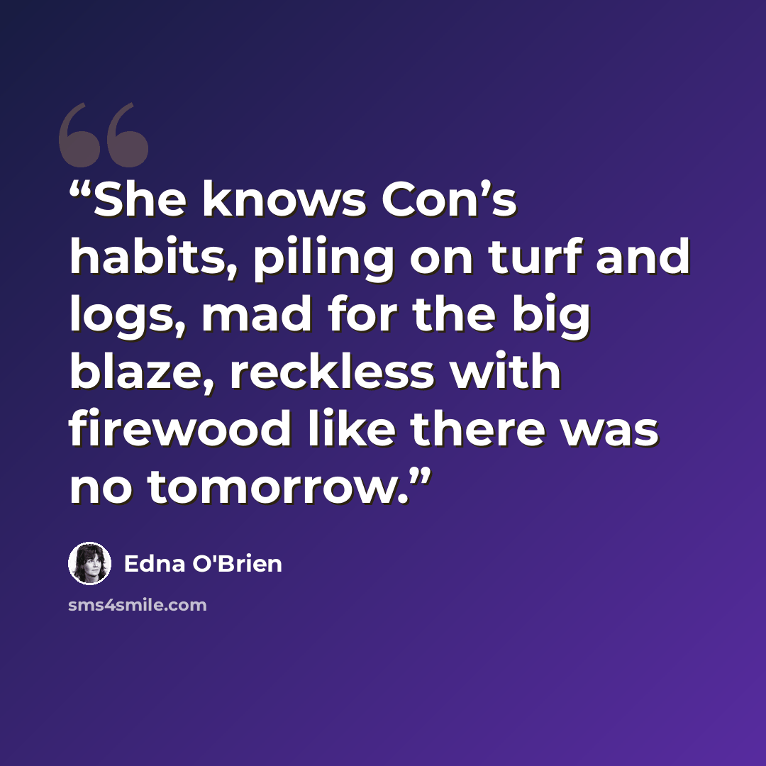 “She knows Con’s habits, piling on turf and logs, mad for the big blaze, reckless with firewood like there was no tomorrow.” quote by Edna O'Brien