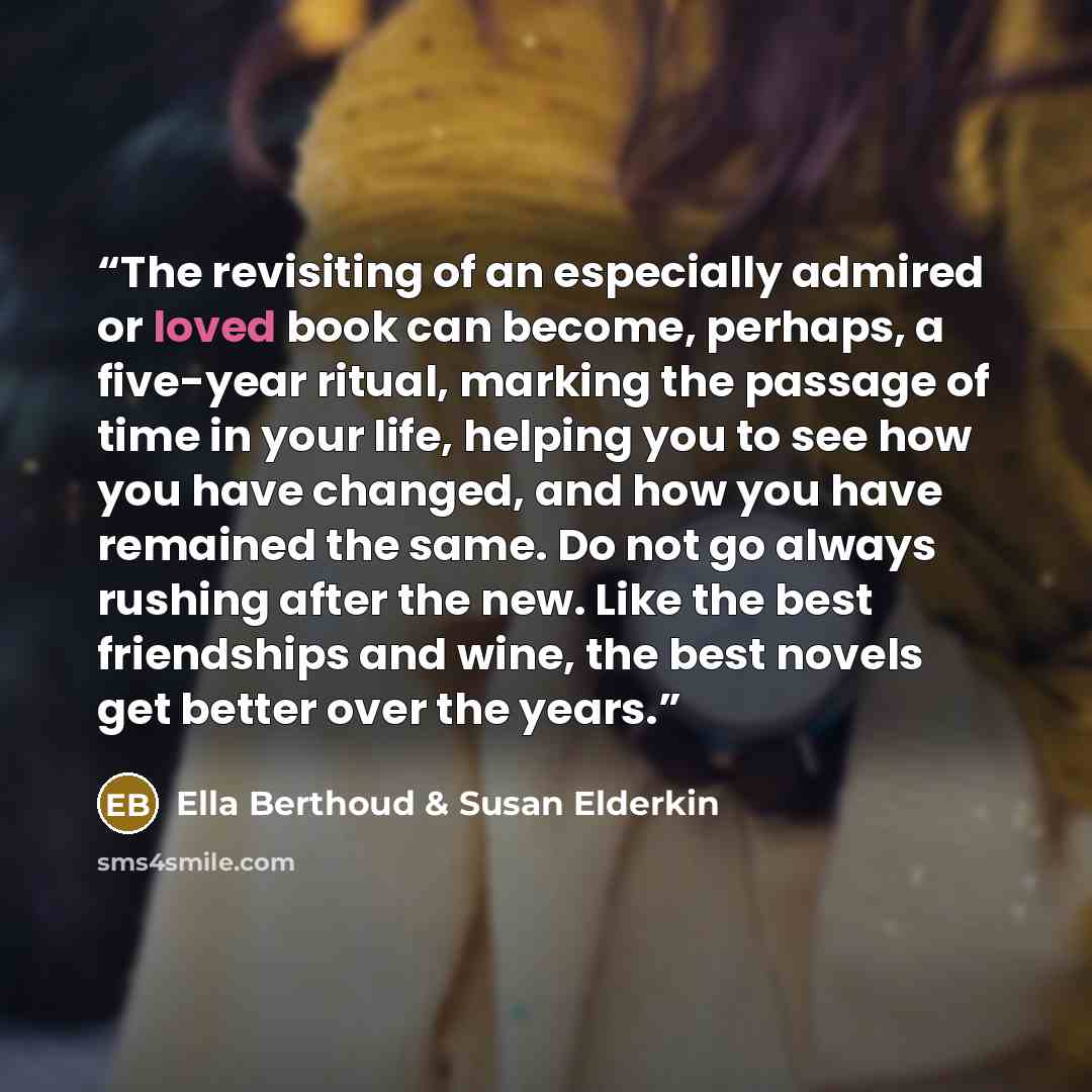 “The revisiting of an especially admired or loved book can become, perhaps, a five-year ritual, marking the passage of time in your life, helping you to see how you have changed, and how you have remained the same. Do not go always rushing after the new. Like the best friendships and wine, the best…” quote by Ella Berthoud & Susan Elderkin