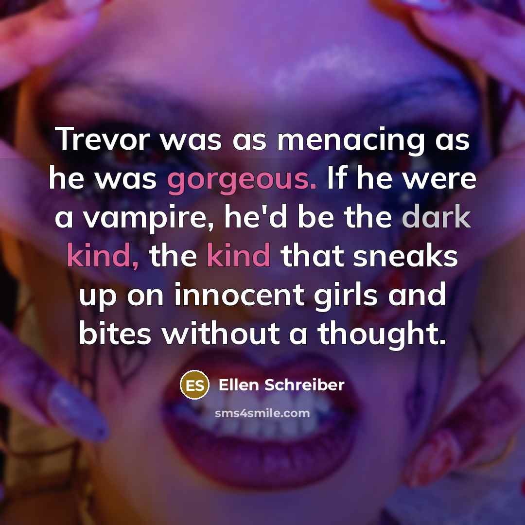 “Trevor was as menacing as he was gorgeous. If he were a vampire, he'd be the dark kind, the kind that sneaks up on innocent girls and bites without a thought.” quote by Ellen Schreiber