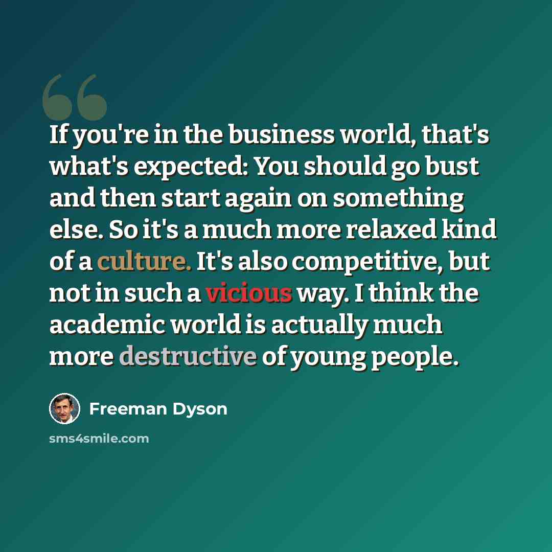 “If you're in the business world, that's what's expected: You should go bust and then start again on something else. So it's a much more relaxed kind of a culture. It's also competitive, but not in such a vicious way. I think the academic world is actually much more destructive of young people.” quote by Freeman Dyson