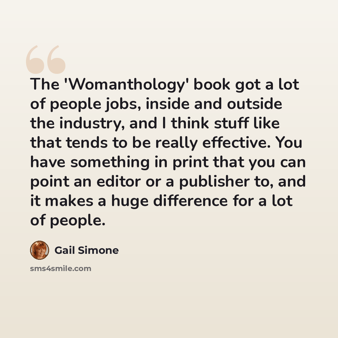 “The 'Womanthology' book got a lot of people jobs, inside and outside the industry, and I think stuff like that tends to be really effective. You have something in print that you can point an editor or a publisher to, and it makes a huge difference for a lot of people.” quote by Gail Simone