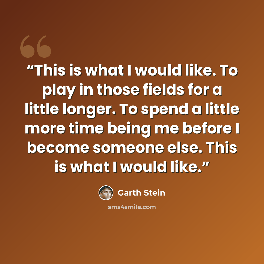 “This is what I would like. To play in those fields for a little longer. To spend a little more time being me before I become someone else. This is what I would like.” quote by Garth Stein