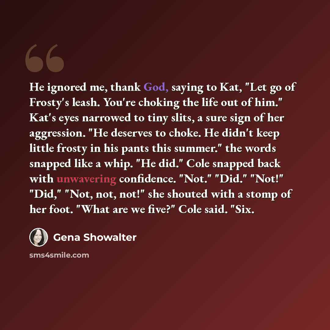 “He ignored me, thank God, saying to Kat, "Let go of Frosty's leash. You're choking the life out of him." Kat's eyes narrowed to tiny slits, a sure sign of her aggression. "He deserves to choke. He didn't keep little frosty in his pants this summer." the words snapped like a whip. "He did." Cole…” quote by Gena Showalter