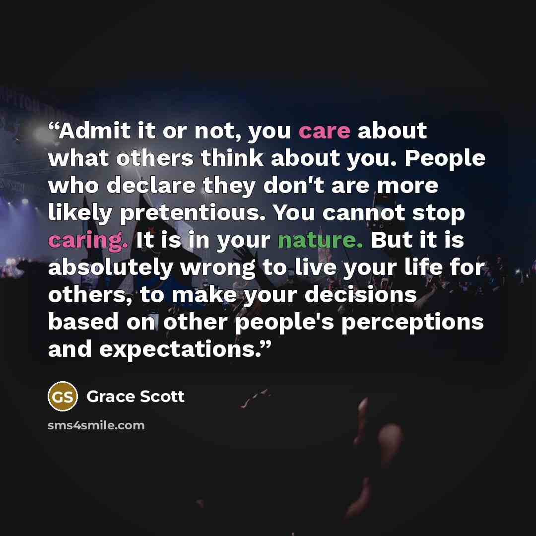 “Admit it or not, you care about what others think about you. People who declare they don't are more likely pretentious. You cannot stop caring. It is in your nature. But it is absolutely wrong to live your life for others, to make your decisions based on other people's perceptions and expectations.” quote by Grace Scott