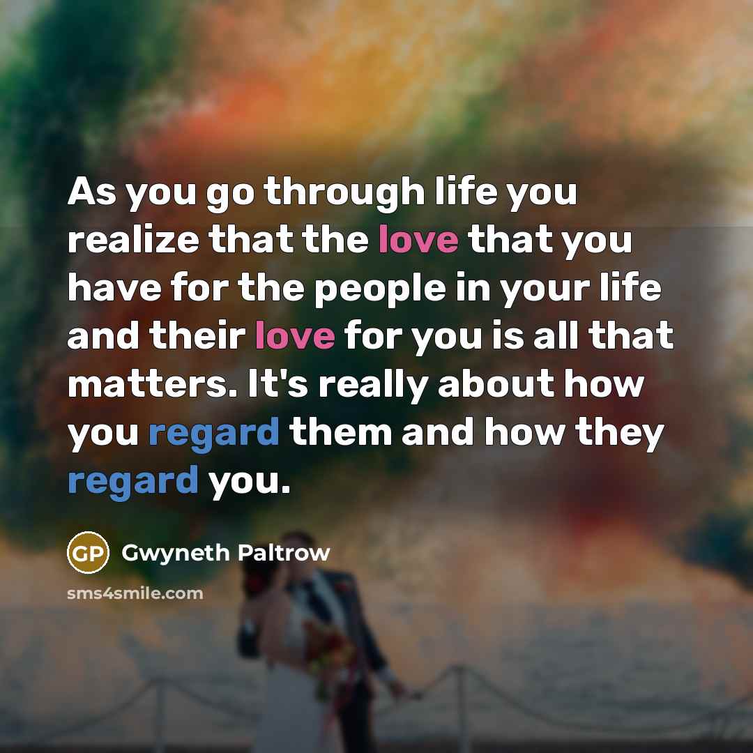 “As you go through life you realize that the love that you have for the people in your life and their love for you is all that matters. It's really about how you regard them and how they regard you.” quote by Gwyneth Paltrow