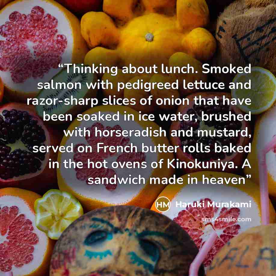“Thinking about lunch. Smoked salmon with pedigreed lettuce and razor-sharp slices of onion that have been soaked in ice water, brushed with horseradish and mustard, served on French butter rolls baked in the hot ovens of Kinokuniya. A sandwich made in heaven” quote by Haruki Murakami
