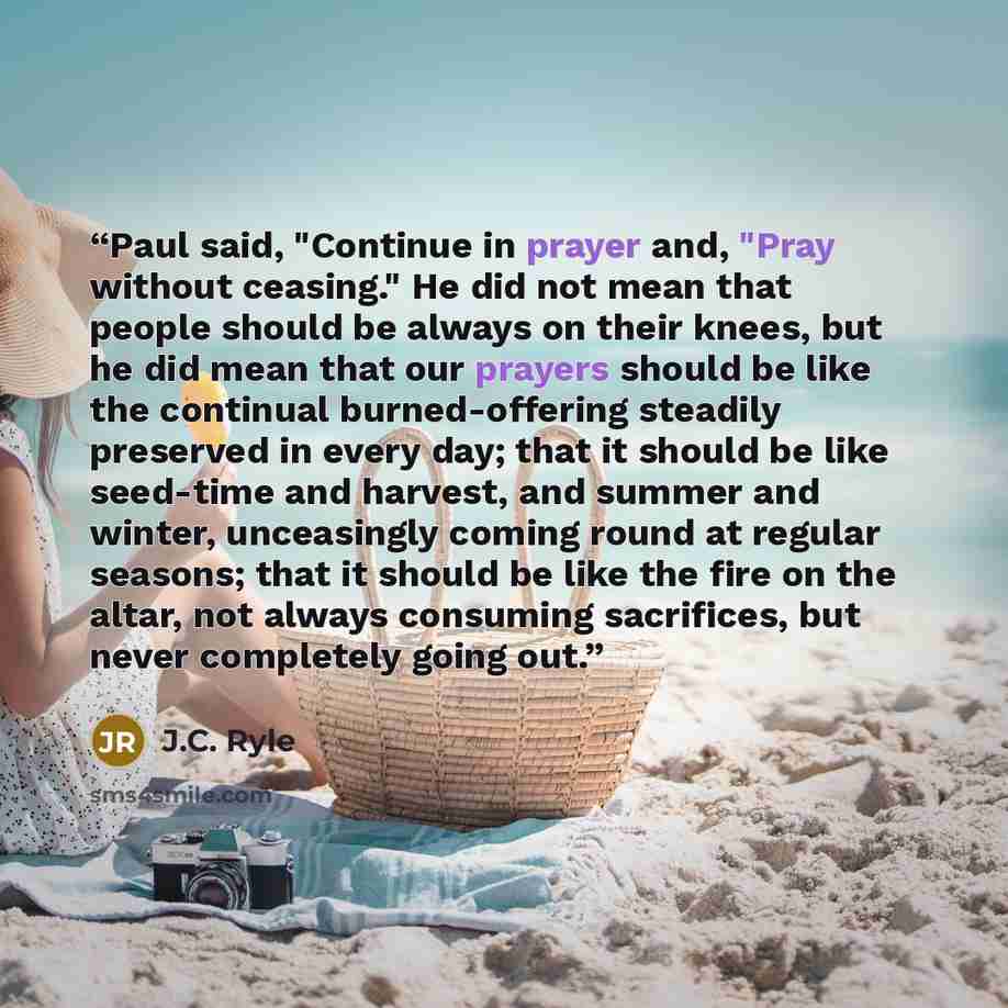 “Paul said, "Continue in prayer and, "Pray without ceasing." He did not mean that people should be always on their knees, but he did mean that our prayers should be like the continual burned-offering steadily preserved in every day; that it should be like seed-time and harvest, and summer and…” quote by J.C. Ryle