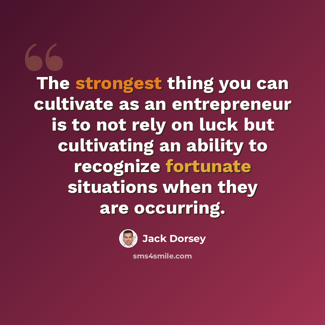 “The strongest thing you can cultivate as an entrepreneur is to not rely on luck but cultivating an ability to recognize fortunate situations when they are occurring.” quote by Jack Dorsey