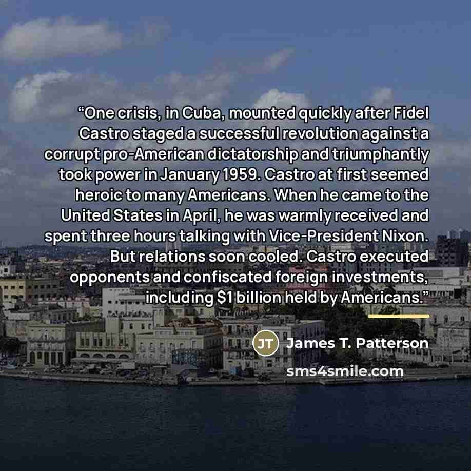 “One crisis, in Cuba, mounted quickly after Fidel Castro staged a successful revolution against a corrupt pro-American dictatorship and triumphantly took power in January 1959. Castro at first seemed heroic to many Americans. When he came to the United States in April, he was warmly received and…” quote by James T. Patterson