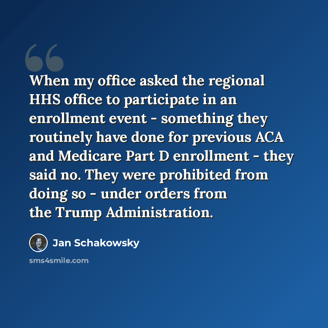 “When my office asked the regional HHS office to participate in an enrollment event - something they routinely have done for previous ACA and Medicare Part D enrollment - they said no. They were prohibited from doing so - under orders from the Trump Administration.” quote by Jan Schakowsky
