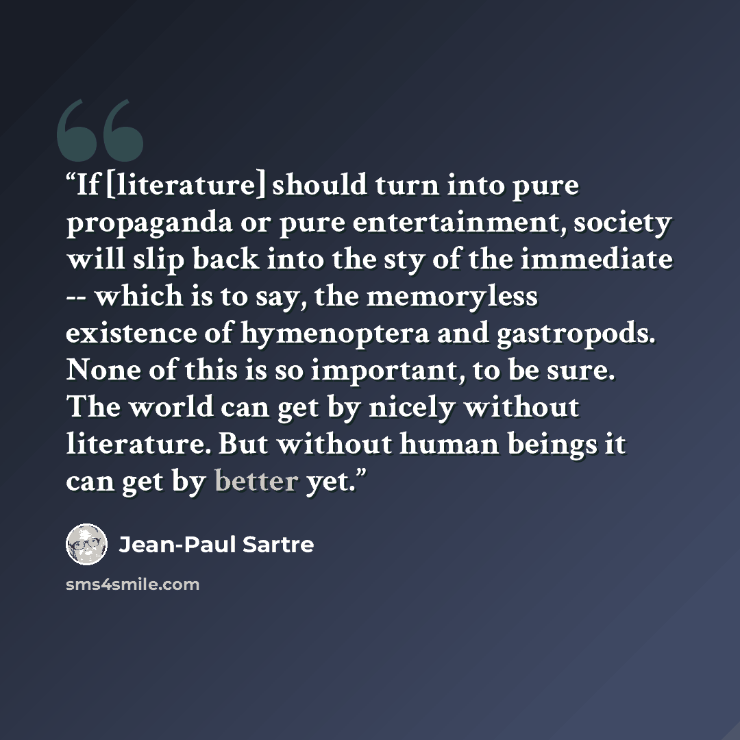 “If [literature] should turn into pure propaganda or pure entertainment, society will slip back into the sty of the immediate -- which is to say, the memoryless existence of hymenoptera and gastropods. None of this is so important, to be sure. The world can get by nicely without literature. But…” quote by Jean-Paul Sartre