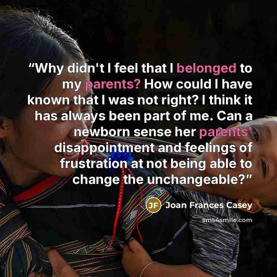 “Why didn't I feel that I belonged to my parents? How could I have known that I was not right? I think it has always been part of me. Can a newborn sense her parents' disappointment and feelings of frustration at not being able to change the unchangeable?” quote by Joan Frances Casey