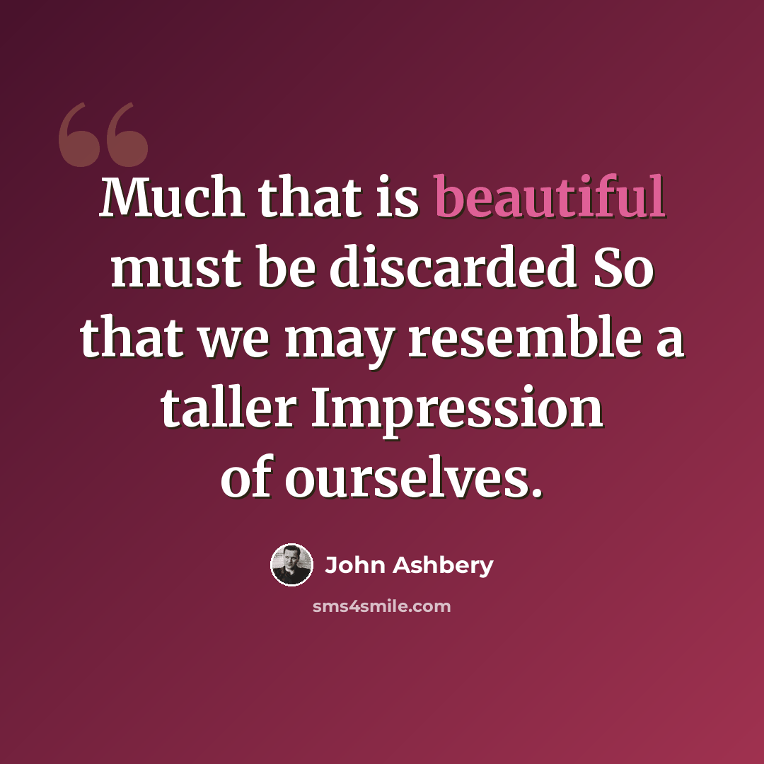 “Much that is beautiful must be discarded So that we may resemble a taller Impression of ourselves.” quote by John Ashbery