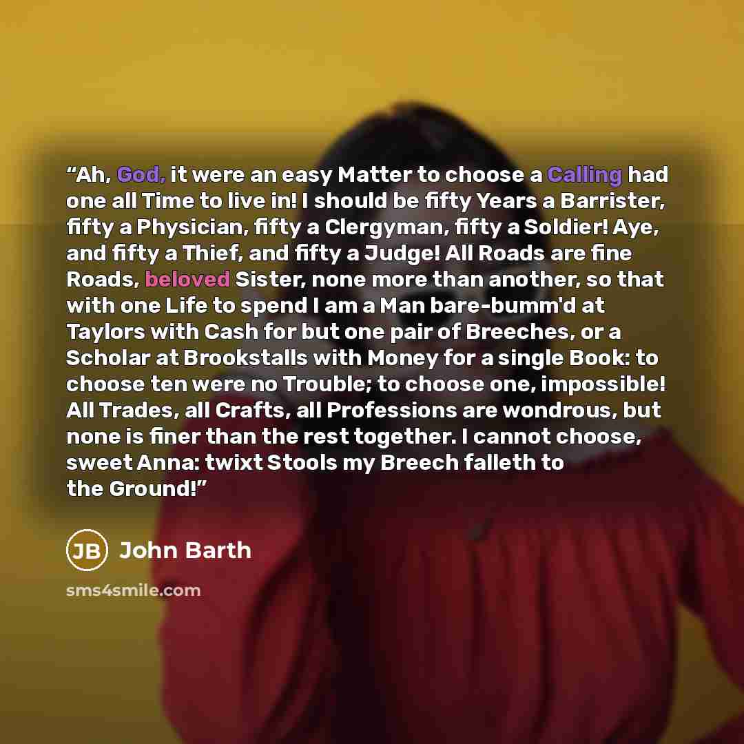 “Ah, God, it were an easy Matter to choose a Calling had one all Time to live in! I should be fifty Years a Barrister, fifty a Physician, fifty a Clergyman, fifty a Soldier! Aye, and fifty a Thief, and fifty a Judge! All Roads are fine Roads, beloved Sister, none more than another, so that with one…” quote by John Barth