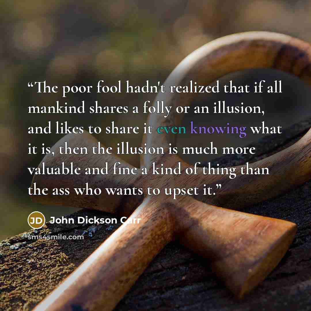 “The poor fool hadn't realized that if all mankind shares a folly or an illusion, and likes to share it even knowing what it is, then the illusion is much more valuable and fine a kind of thing than the ass who wants to upset it.” quote by John Dickson Carr