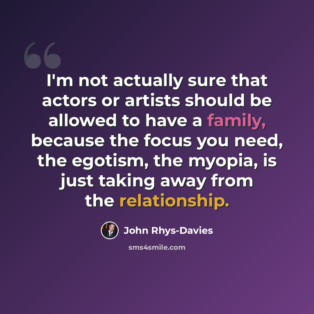 “I'm not actually sure that actors or artists should be allowed to have a family, because the focus you need, the egotism, the myopia, is just taking away from the relationship.” quote by John Rhys-Davies