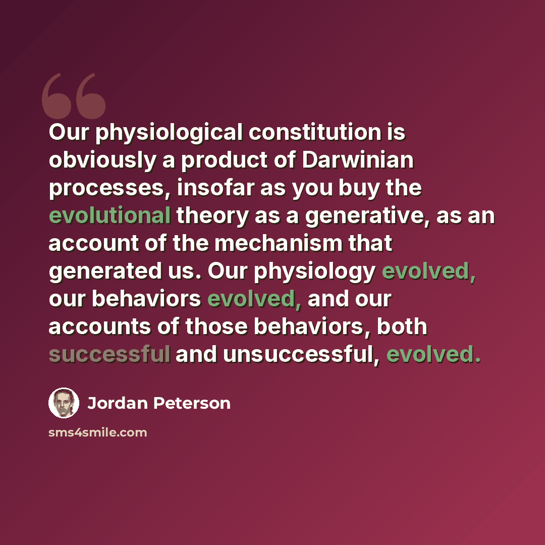 “Our physiological constitution is obviously a product of Darwinian processes, insofar as you buy the evolutional theory as a generative, as an account of the mechanism that generated us. Our physiology evolved, our behaviors evolved, and our accounts of those behaviors, both successful and…” quote by Jordan Peterson