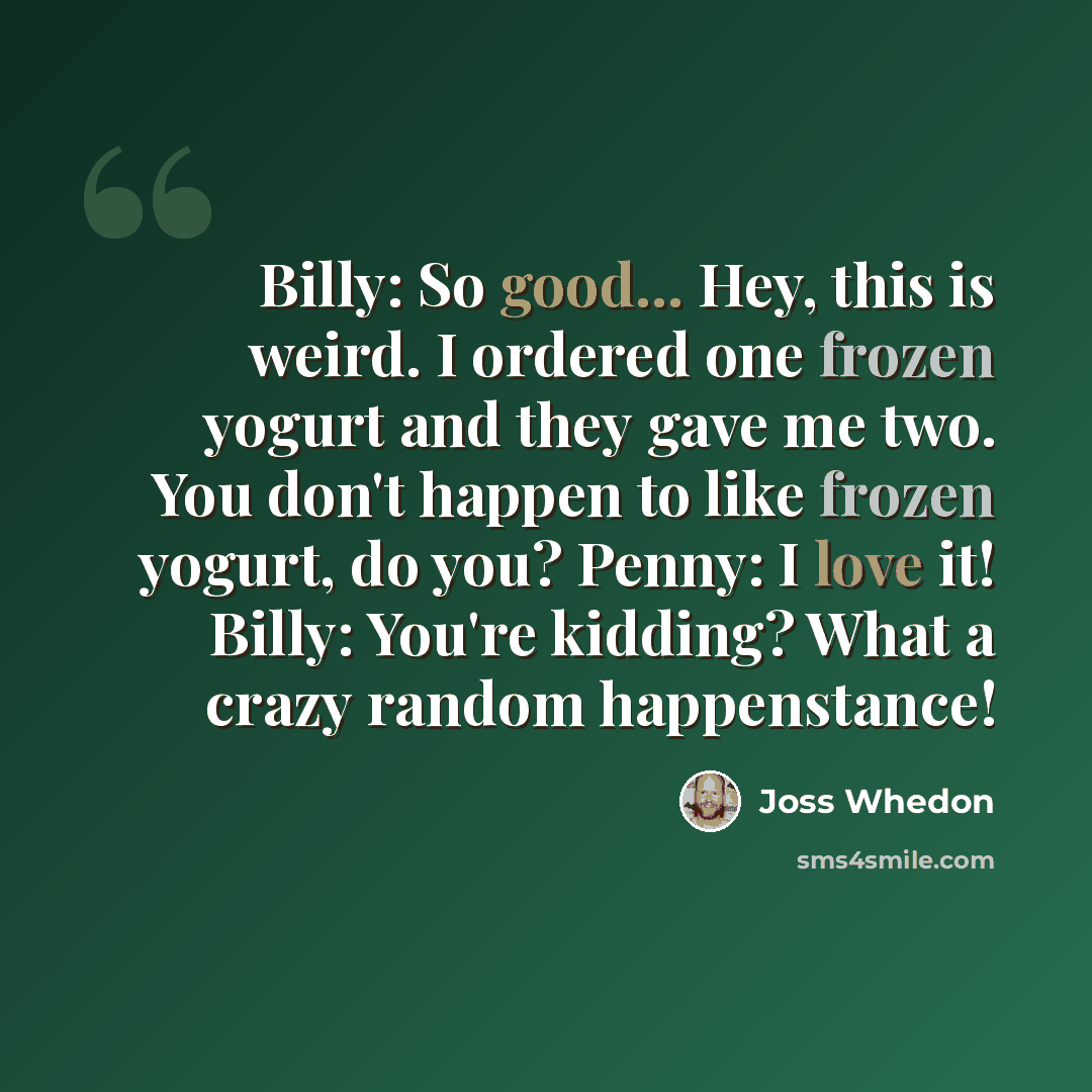 “Billy: So good... Hey, this is weird. I ordered one frozen yogurt and they gave me two. You don't happen to like frozen yogurt, do you? Penny: I love it! Billy: You're kidding? What a crazy random happenstance!” quote by Joss Whedon