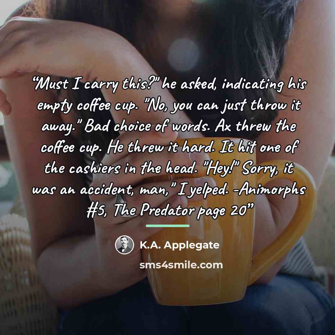 “Must I carry this?" he asked, indicating his empty coffee cup. "No, you can just throw it away." Bad choice of words. Ax threw the coffee cup. He threw it hard. It hit one of the cashiers in the head. "Hey!" Sorry, it was an accident, man," I yelped. -Animorphs #5, The Predator page 20” quote by K.A. Applegate