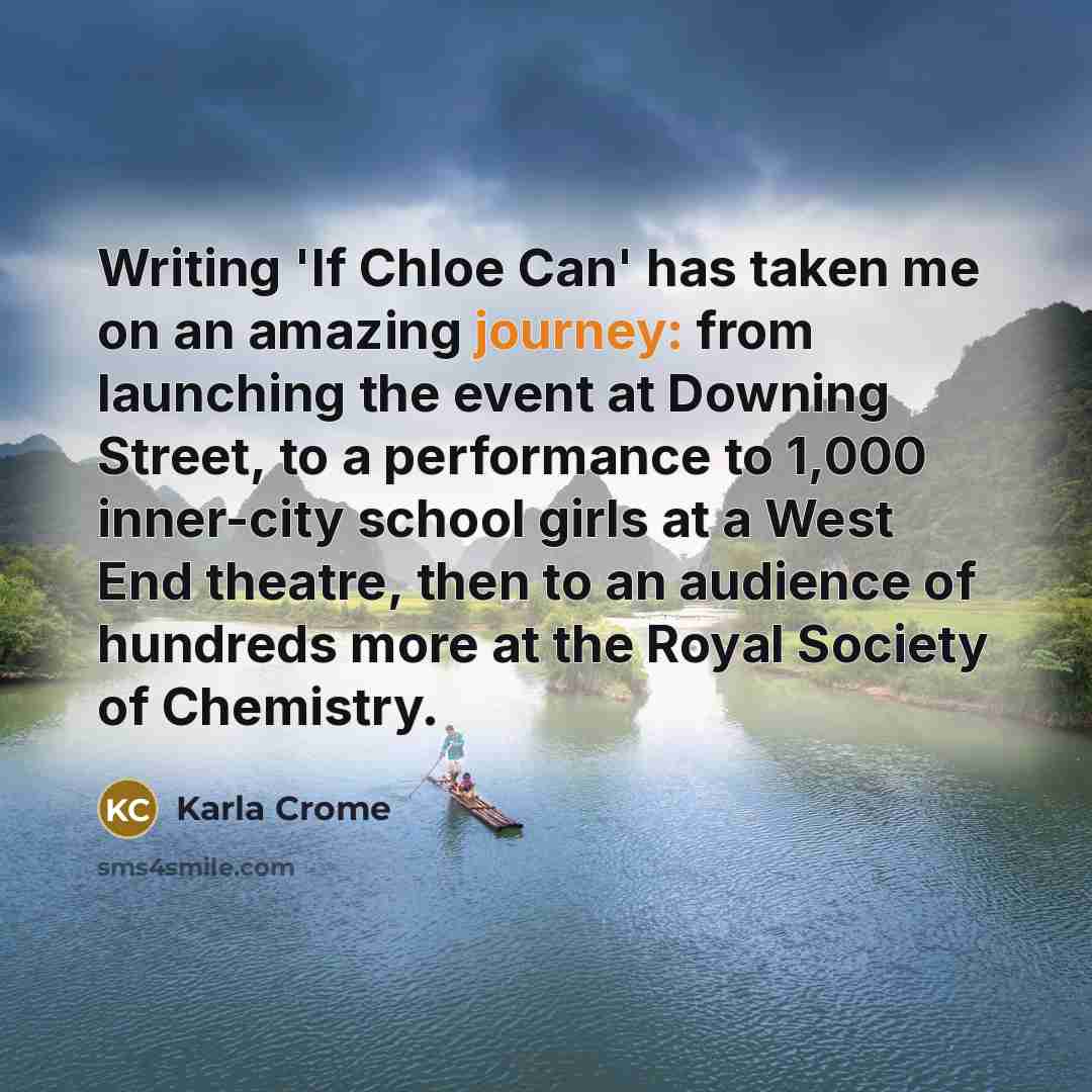 “Writing 'If Chloe Can' has taken me on an amazing journey: from launching the event at Downing Street, to a performance to 1,000 inner-city school girls at a West End theatre, then to an audience of hundreds more at the Royal Society of Chemistry.” quote by Karla Crome