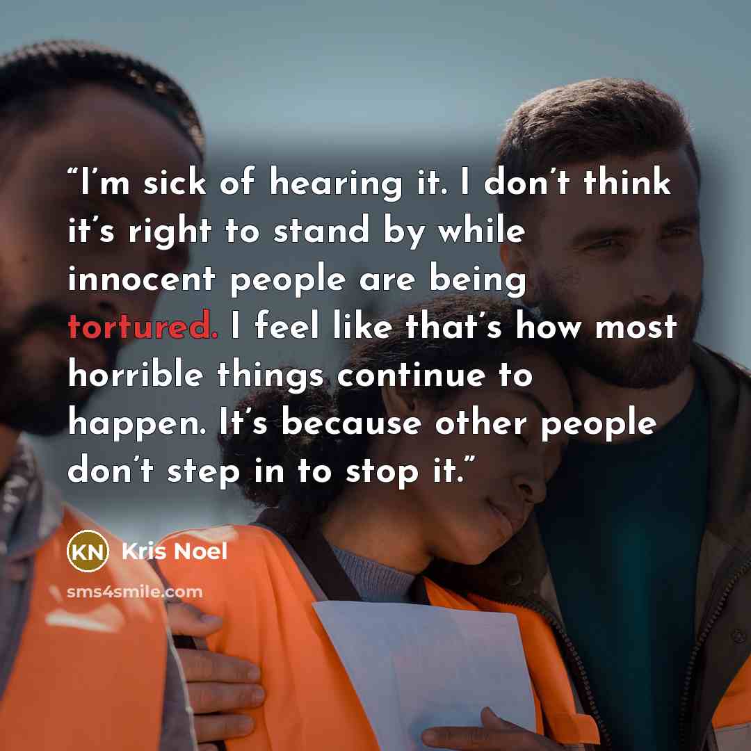 “I’m sick of hearing it. I don’t think it’s right to stand by while innocent people are being tortured. I feel like that’s how most horrible things continue to happen. It’s because other people don’t step in to stop it.” quote by Kris Noel