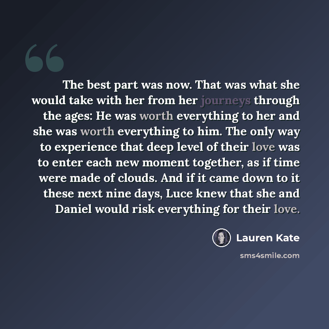 “The best part was now. That was what she would take with her from her journeys through the ages: He was worth everything to her and she was worth everything to him. The only way to experience that deep level of their love was to enter each new moment together, as if time were made of clouds. And…” quote by Lauren Kate