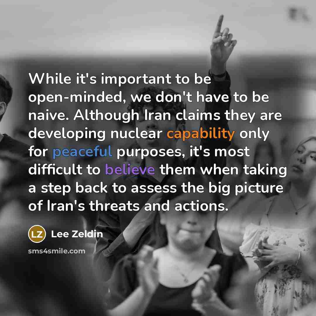 “While it's important to be open-minded, we don't have to be naive. Although Iran claims they are developing nuclear capability only for peaceful purposes, it's most difficult to believe them when taking a step back to assess the big picture of Iran's threats and actions.” quote by Lee Zeldin