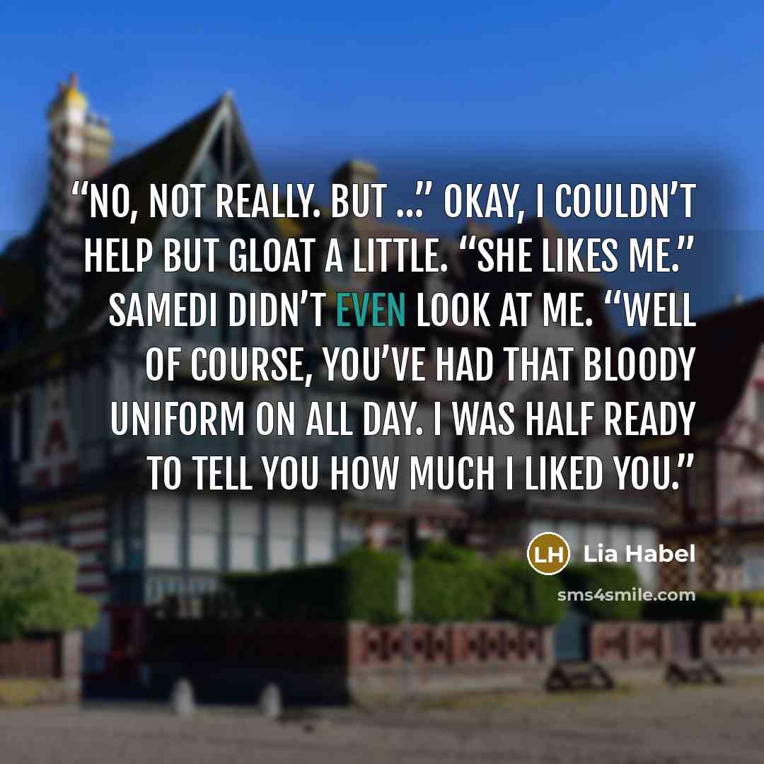 “No, not really. But …” Okay, I couldn’t help but gloat a little. “She likes me.” Samedi didn’t even look at me. “Well of course, you’ve had that bloody uniform on all day. I was half ready to tell you how much I liked you.” quote by Lia Habel