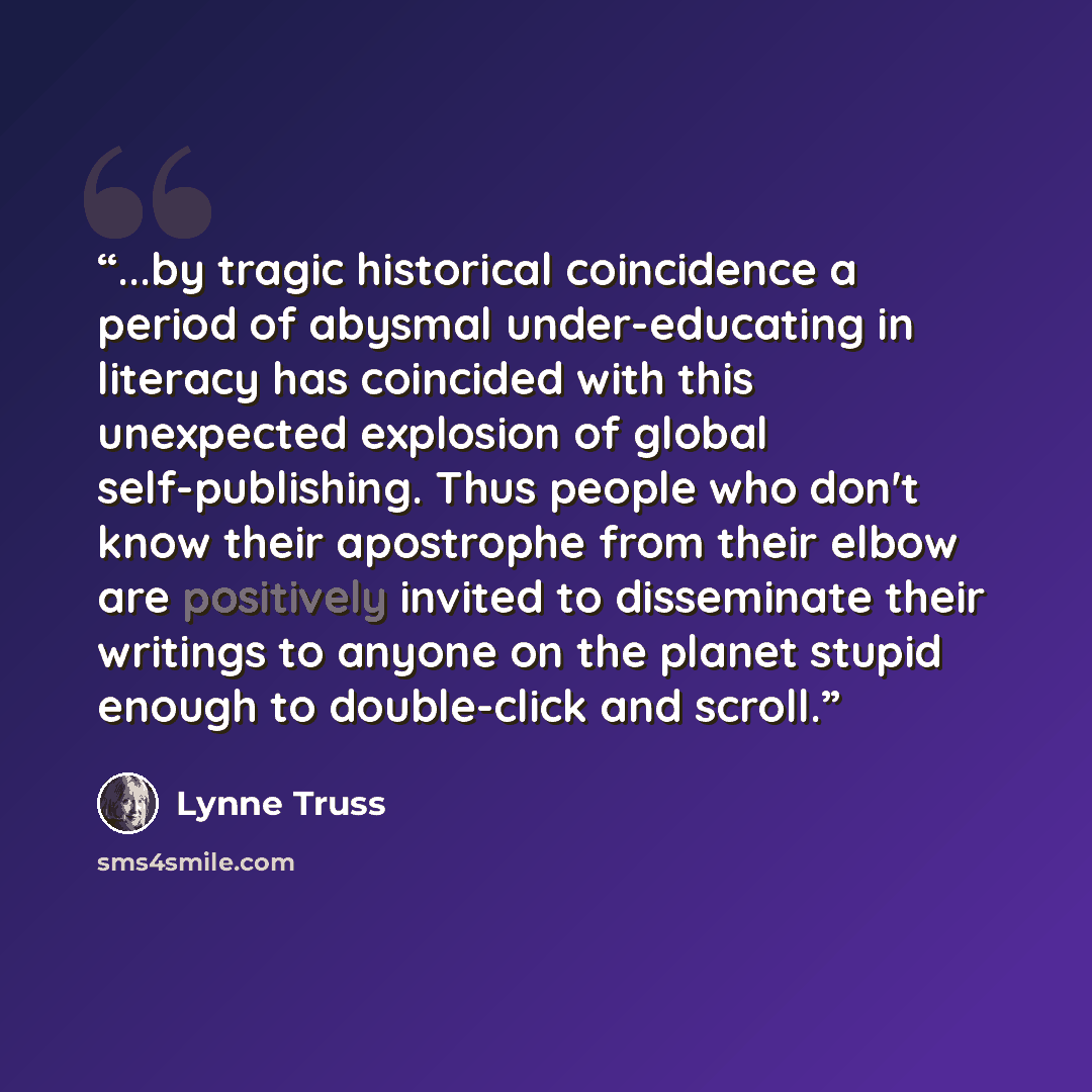 “...by tragic historical coincidence a period of abysmal under-educating in literacy has coincided with this unexpected explosion of global self-publishing. Thus people who don't know their apostrophe from their elbow are positively invited to disseminate their writings to anyone on the planet…” quote by Lynne Truss