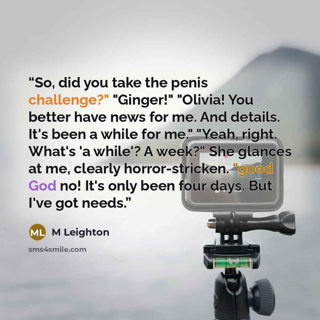 “So, did you take the penis challenge?" "Ginger!" "Olivia! You better have news for me. And details. It's been a while for me." "Yeah, right. What's 'a while'? A week?" She glances at me, clearly horror-stricken. "good God no! It's only been four days. But I've got needs.” quote by M Leighton