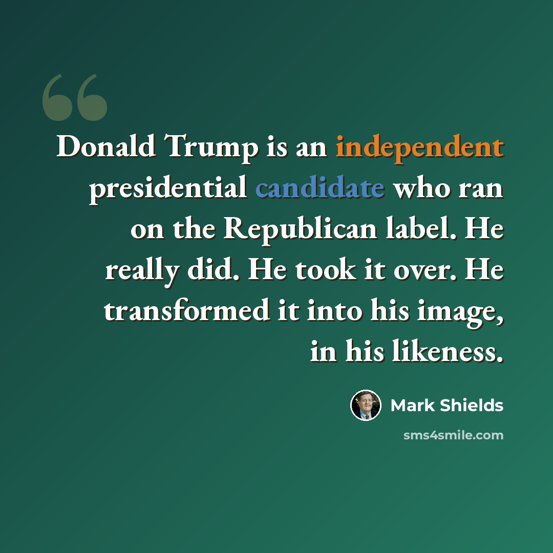 “Donald Trump is an independent presidential candidate who ran on the Republican label. He really did. He took it over. He transformed it into his image, in his likeness.” quote by Mark Shields