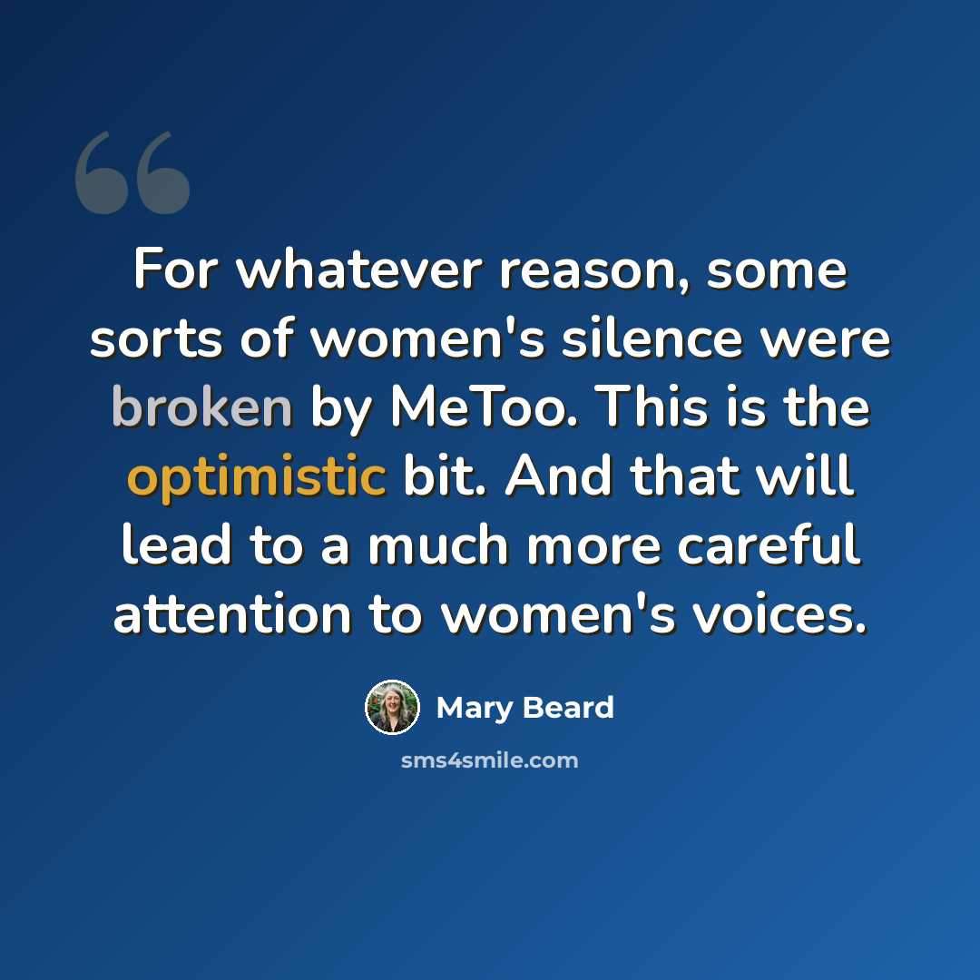 “For whatever reason, some sorts of women's silence were broken by MeToo. This is the optimistic bit. And that will lead to a much more careful attention to women's voices.” quote by Mary Beard