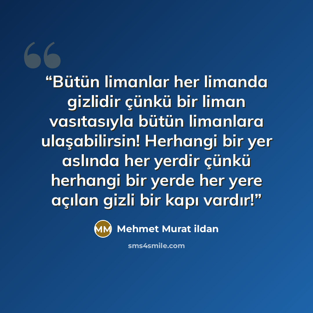 “Bütün limanlar her limanda gizlidir çünkü bir liman vasıtasıyla bütün limanlara ulaşabilirsin! Herhangi bir yer aslında her yerdir çünkü herhangi bir yerde her yere açılan gizli bir kapı vardır!” quote by Mehmet Murat ildan