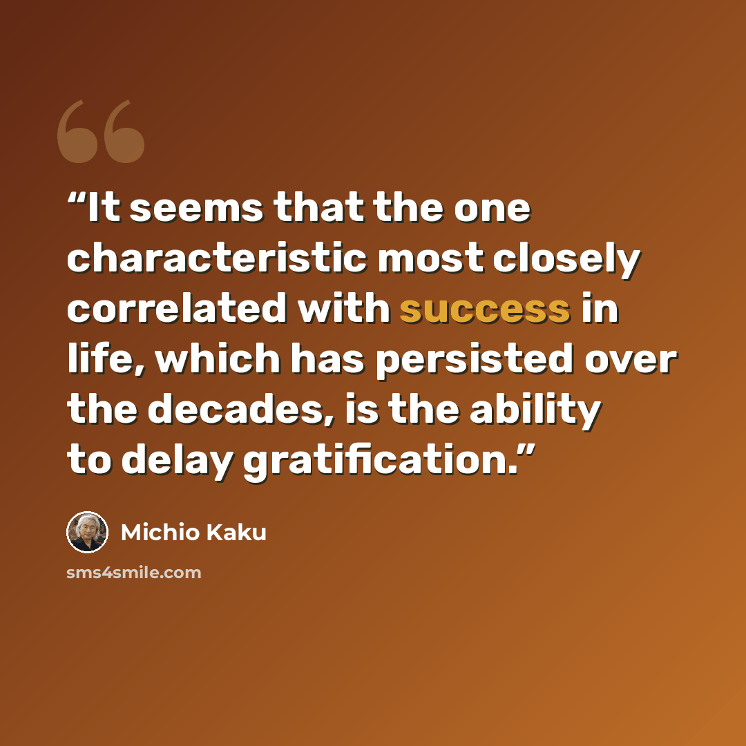 “It seems that the one characteristic most closely correlated with success in life, which has persisted over the decades, is the ability to delay gratification.” quote by Michio Kaku