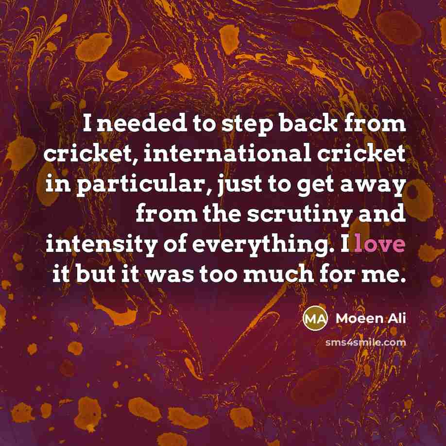 “I needed to step back from cricket, international cricket in particular, just to get away from the scrutiny and intensity of everything. I love it but it was too much for me.” quote by Moeen Ali