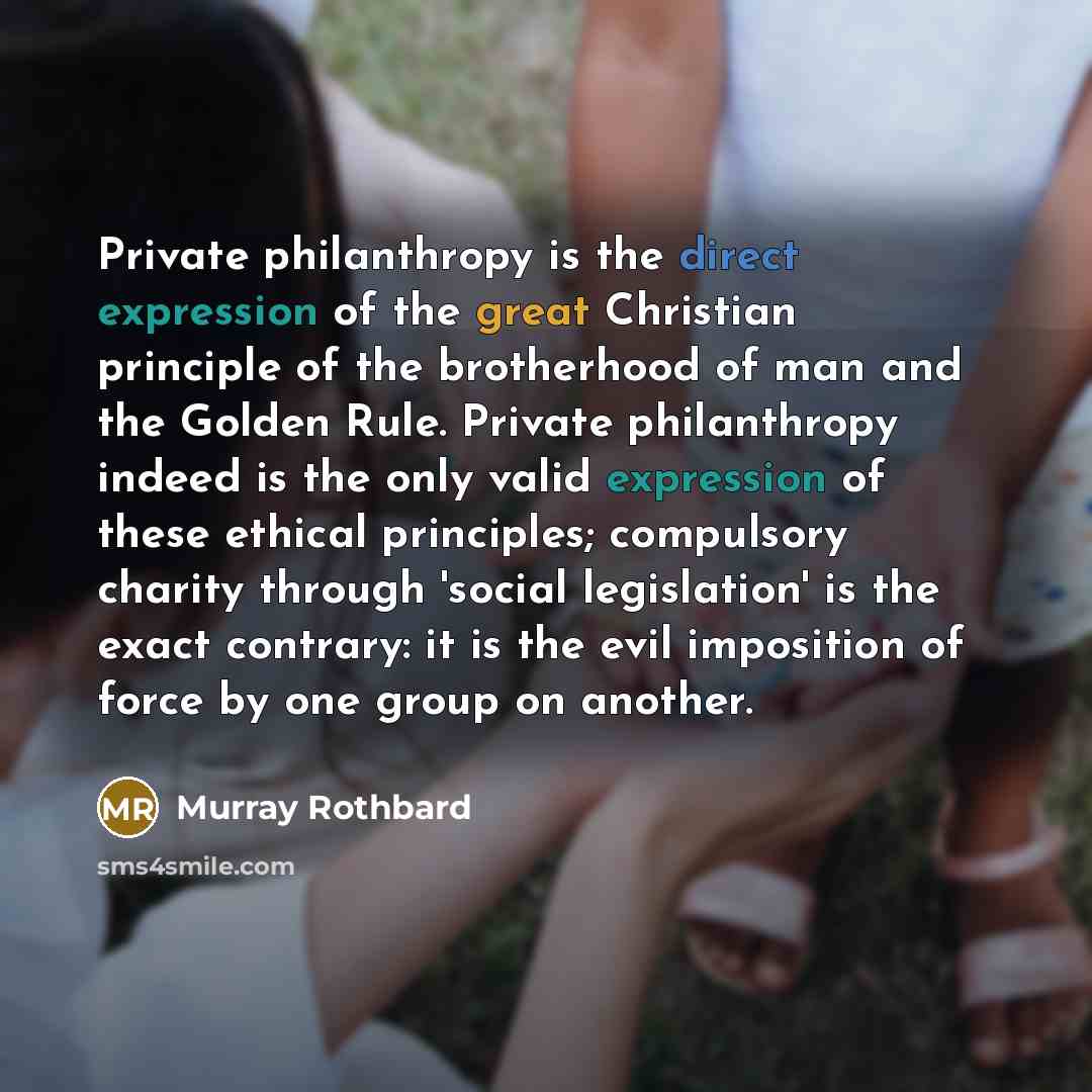 “Private philanthropy is the direct expression of the great Christian principle of the brotherhood of man and the Golden Rule. Private philanthropy indeed is the only valid expression of these ethical principles; compulsory charity through 'social legislation' is the exact contrary: it is the evil…” quote by Murray Rothbard