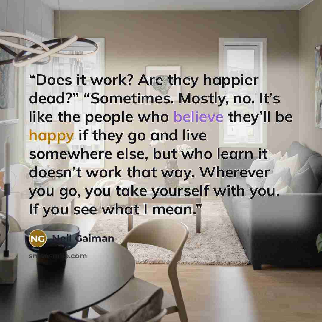 “Does it work? Are they happier dead?” “Sometimes. Mostly, no. It’s like the people who believe they’ll be happy if they go and live somewhere else, but who learn it doesn’t work that way. Wherever you go, you take yourself with you. If you see what I mean.” quote by Neil Gaiman