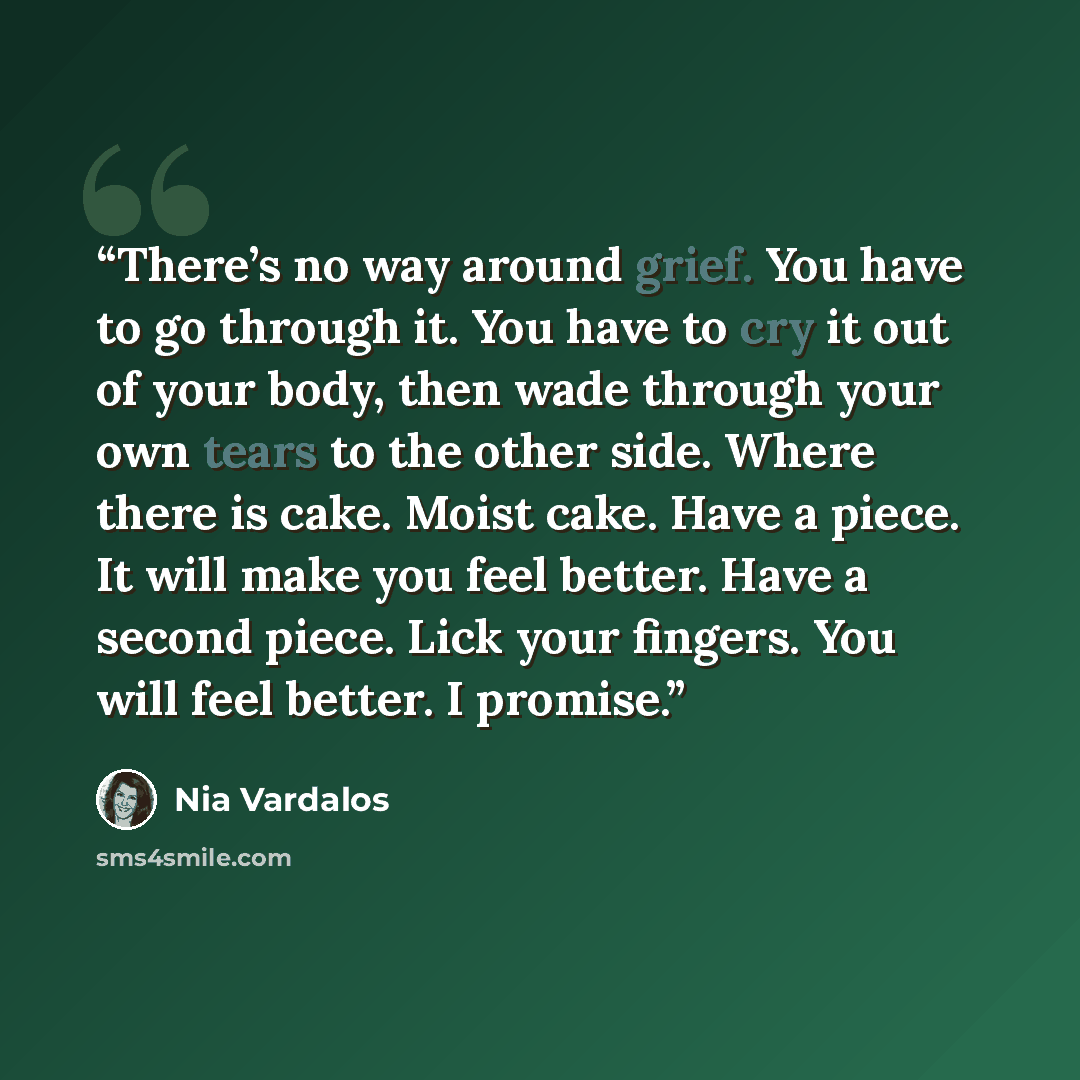 “There’s no way around grief. You have to go through it. You have to cry it out of your body, then wade through your own tears to the other side. Where there is cake. Moist cake. Have a piece. It will make you feel better. Have a second piece. Lick your fingers. You will feel better. I promise.” quote by Nia Vardalos