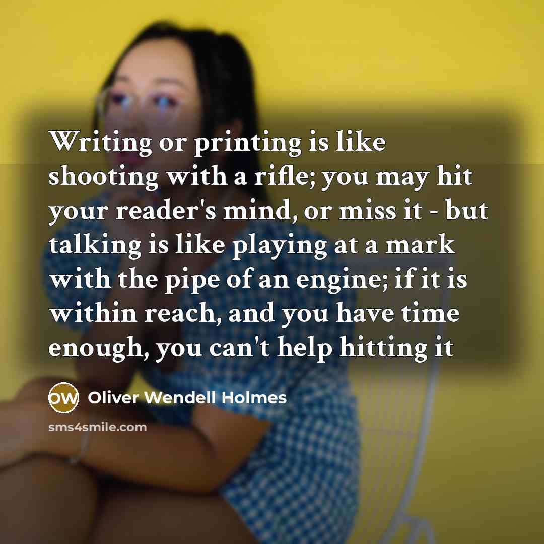 “Writing or printing is like shooting with a rifle; you may hit your reader's mind, or miss it - but talking is like playing at a mark with the pipe of an engine; if it is within reach, and you have time enough, you can't help hitting it” quote by Oliver Wendell Holmes