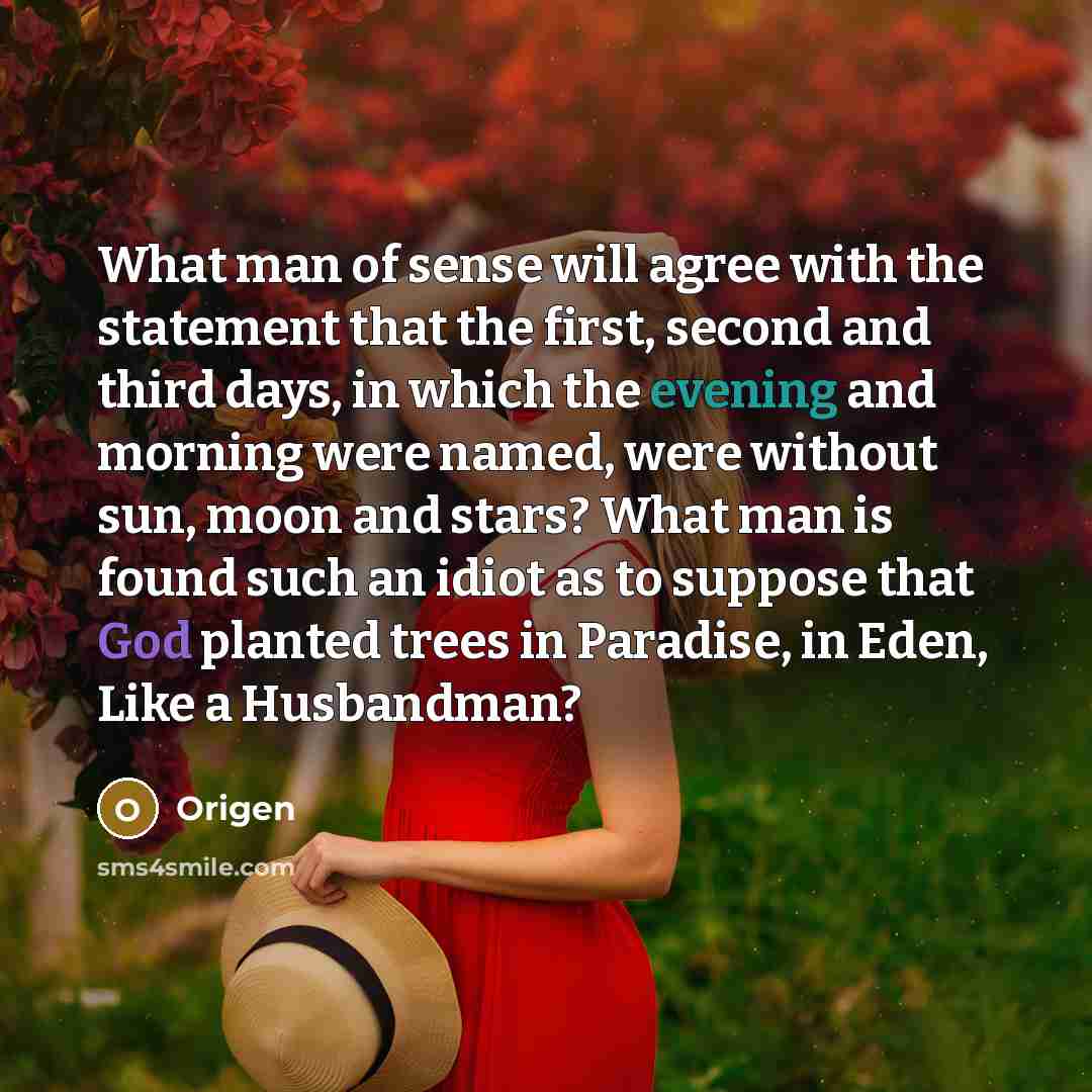 “What man of sense will agree with the statement that the first, second and third days, in which the evening and morning were named, were without sun, moon and stars? What man is found such an idiot as to suppose that God planted trees in Paradise, in Eden, Like a Husbandman?” quote by Origen
