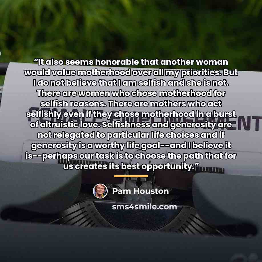 “It also seems honorable that another woman would value motherhood over all my priorities. But I do not believe that I am selfish and she is not. There are women who chose motherhood for selfish reasons. There are mothers who act selfishly even if they chose motherhood in a burst of altruistic…” quote by Pam Houston