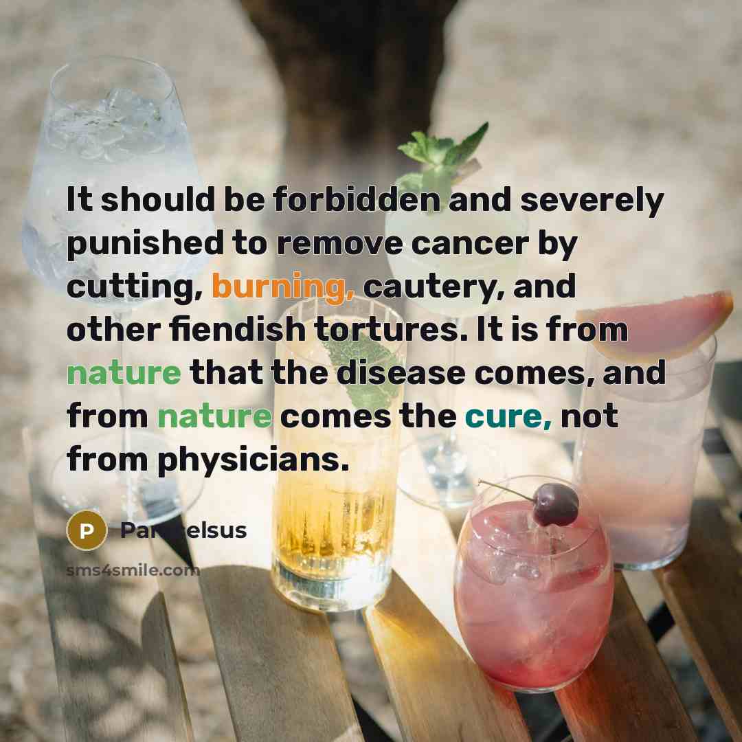 “It should be forbidden and severely punished to remove cancer by cutting, burning, cautery, and other fiendish tortures. It is from nature that the disease comes, and from nature comes the cure, not from physicians.” quote by Paracelsus