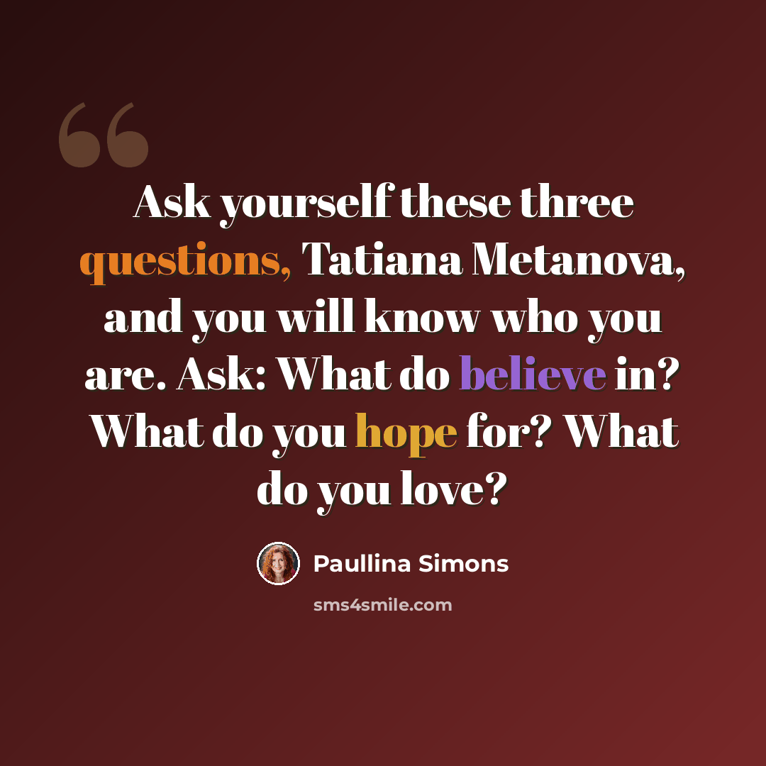 “Ask yourself these three questions, Tatiana Metanova, and you will know who you are. Ask: What do believe in? What do you hope for? What do you love?” quote by Paullina Simons