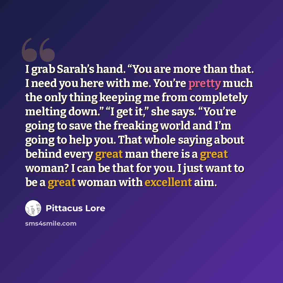 “I grab Sarah’s hand. “You are more than that. I need you here with me. You’re pretty much the only thing keeping me from completely melting down.” “I get it,” she says. “You’re going to save the freaking world and I’m going to help you. That whole saying about behind every great man there is a…” quote by Pittacus Lore